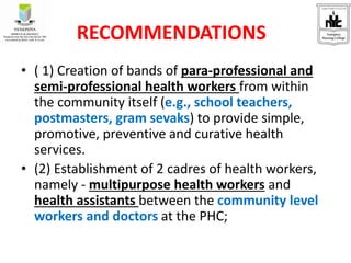 • ( 1) Creation of bands of para-professional and
semi-professional health workers from within
the community itself (e.g., school teachers,
postmasters, gram sevaks) to provide simple,
promotive, preventive and curative health
services.
• (2) Establishment of 2 cadres of health workers,
namely - multipurpose health workers and
health assistants between the community level
workers and doctors at the PHC;
RECOMMENDATIONS
 