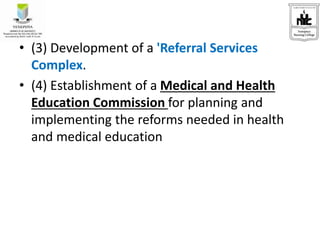 • (3) Development of a 'Referral Services
Complex.
• (4) Establishment of a Medical and Health
Education Commission for planning and
implementing the reforms needed in health
and medical education
 