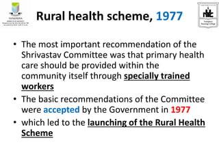 Rural health scheme, 1977
• The most important recommendation of the
Shrivastav Committee was that primary health
care should be provided within the
community itself through specially trained
workers
• The basic recommendations of the Committee
were accepted by the Government in 1977
• which led to the launching of the Rural Health
Scheme
 