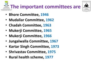 The important committees are
• Bhore Committee, 1946
• Mudaliar Committee, 1962
• Chadah Committee, 1963
• Mukerji Committee, 1965
• Mukerji Committee, 1966
• Jungalwalla Committee, 1967
• Kartar Singh Committee, 1973
• Shrivastav Committee, 1975
• Rural health scheme, 1977
 