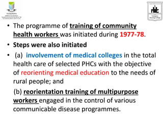 • The programme of training of community
health workers was initiated during 1977-78.
• Steps were also initiated
• (a) involvement of medical colleges in the total
health care of selected PHCs with the objective
of reorienting medical education to the needs of
rural people; and
(b) reorientation training of multipurpose
workers engaged in the control of various
communicable disease programmes.
 