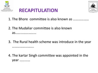 RECAPITULATION
1. The Bhore committee is also known as ………………
2. The Mudaliar committee is also known
as……………………
3. The Rural health scheme was introduce in the year
…………………….
4. The kartar Singh committee was appointed in the
year …………
 