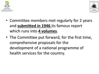 • Committee members met regularly for 2 years
and submitted in 1946 its famous report
which runs into 4 volumes.
• The Committee put forward, for the first time,
comprehensive proposals for the
development of a national programme of
health services for the country.
 