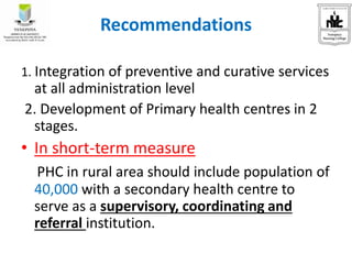Recommendations
1. Integration of preventive and curative services
at all administration level
2. Development of Primary health centres in 2
stages.
• In short-term measure
PHC in rural area should include population of
40,000 with a secondary health centre to
serve as a supervisory, coordinating and
referral institution.
 