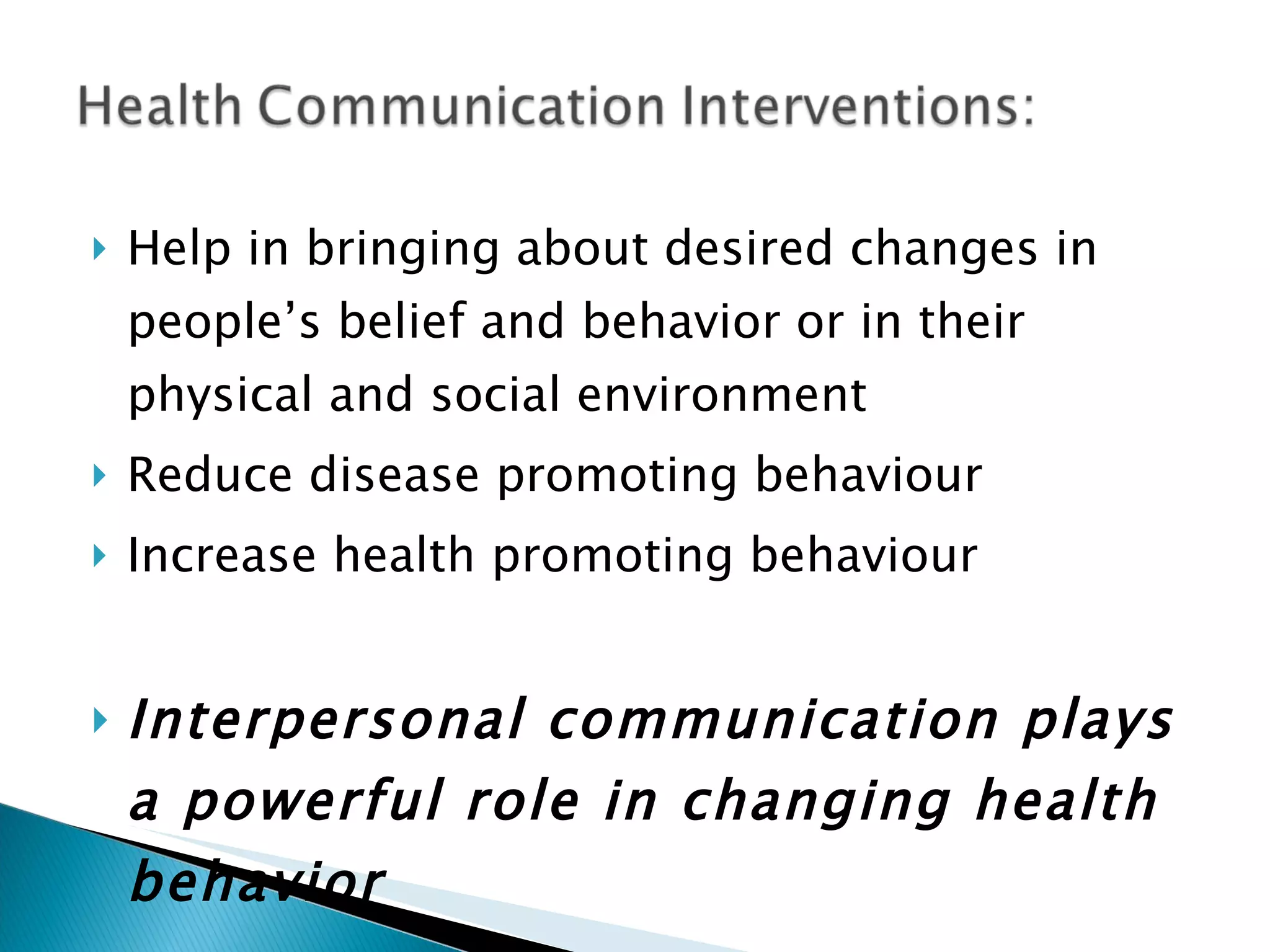 Help in bringing about desired changes in people’s belief and behavior or in their physical and social environment Reduce disease promoting behaviour Increase health promoting behaviour Interpersonal communication plays a powerful role in changing health behavior  