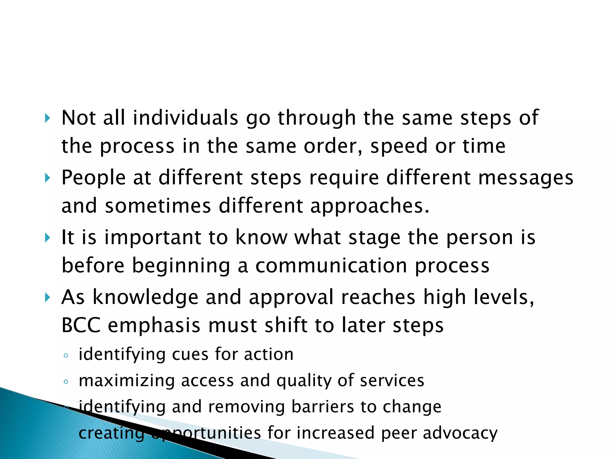 Not all individuals go through the same steps of the process in the same order, speed or time People at different steps require different messages and sometimes different approaches. It is important to know what stage the person is before beginning a communication process As knowledge and approval reaches high levels, BCC emphasis must shift to later steps identifying cues for action maximizing access and quality of services identifying and removing barriers to change creating opportunities for increased peer advocacy 
