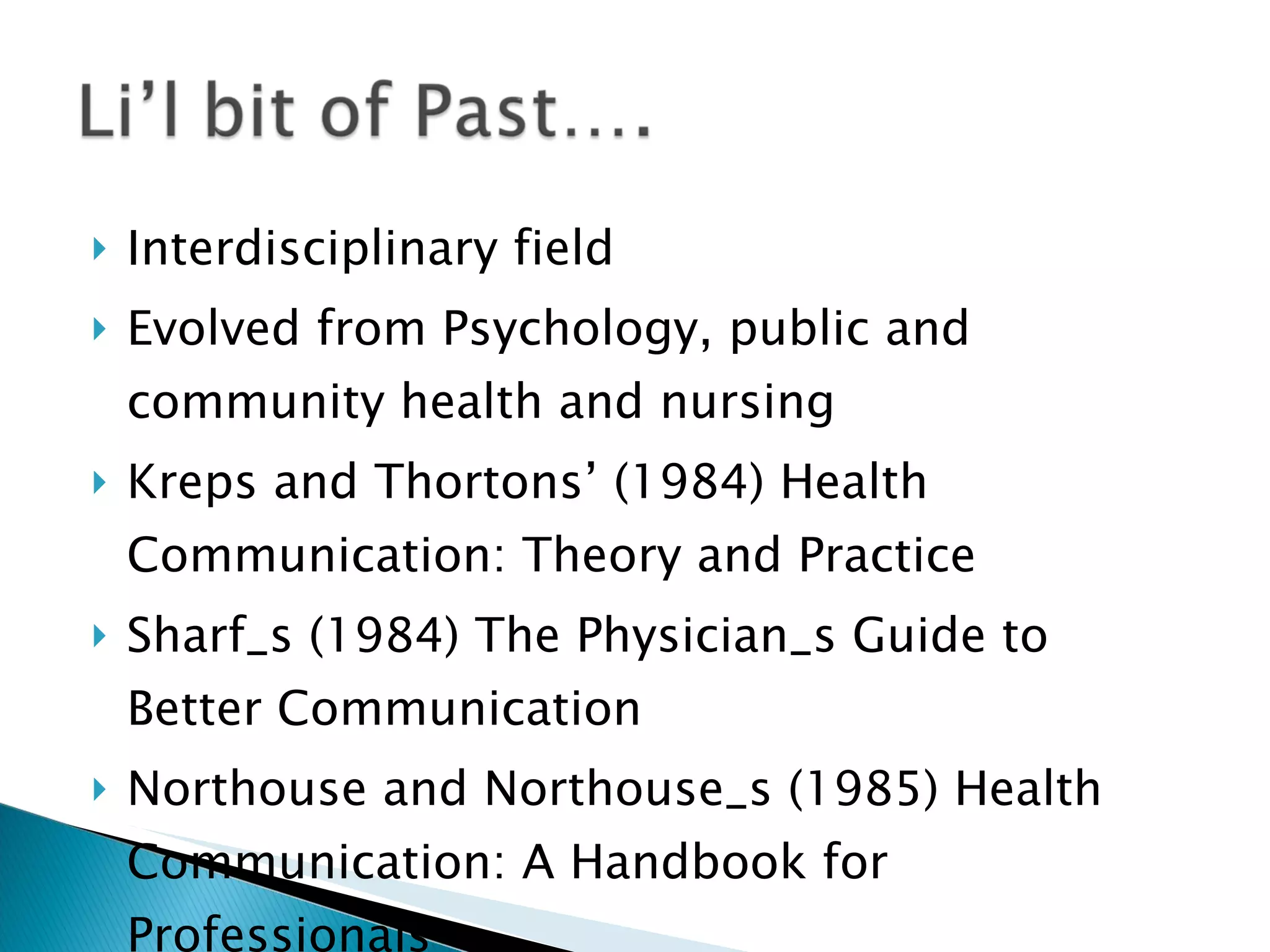 Interdisciplinary field Evolved from Psychology, public and community health and nursing Kreps and Thortons’ (1984) Health Communication: Theory and Practice Sharf_s (1984) The Physician_s Guide to Better Communication Northouse and Northouse_s (1985) Health Communication: A Handbook for Professionals 