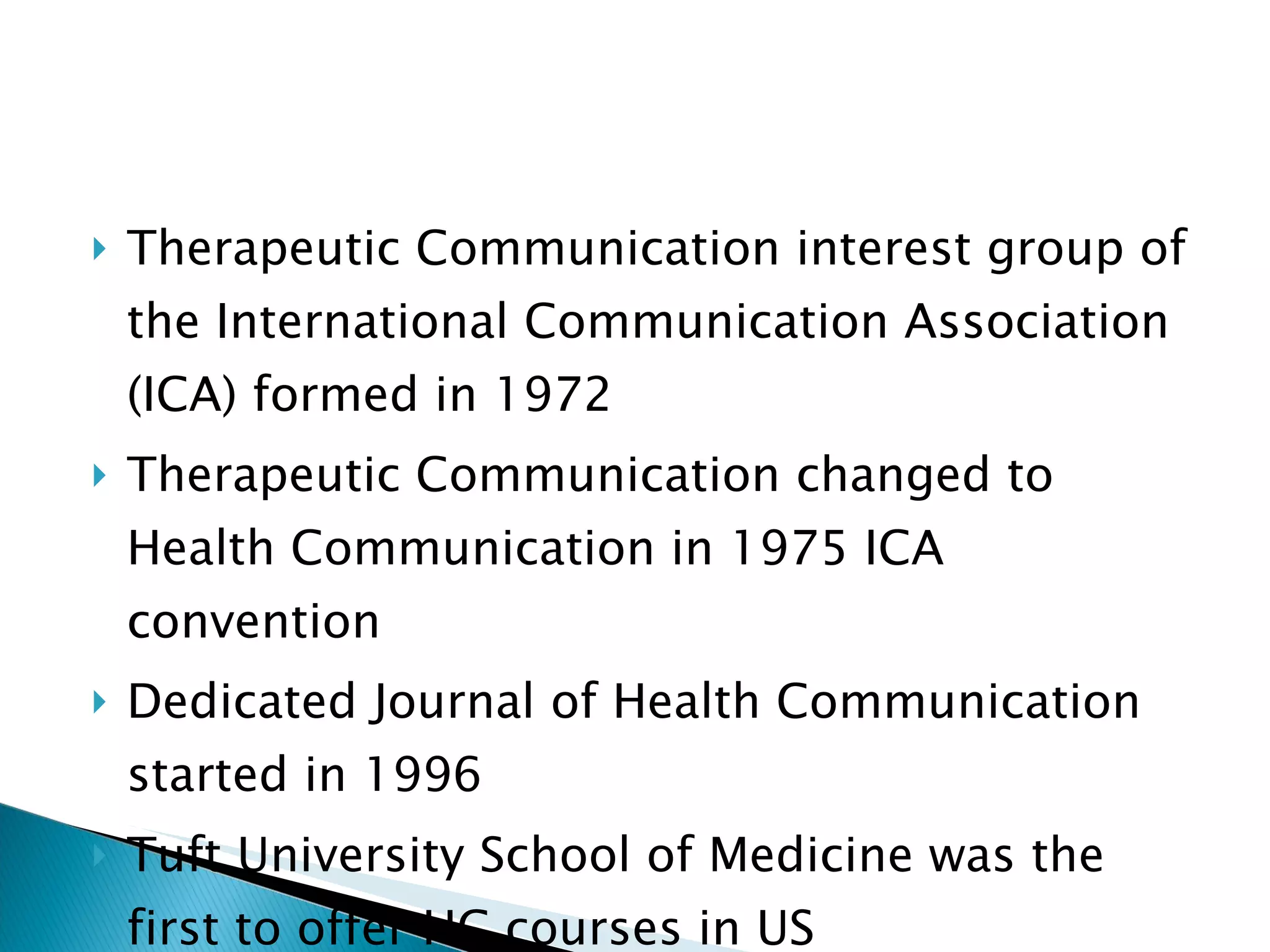 Therapeutic Communication interest group of the International Communication Association (ICA) formed in 1972 Therapeutic Communication changed to Health Communication in 1975 ICA convention Dedicated Journal of Health Communication started in 1996 Tuft University School of Medicine was the first to offer HC courses in US 