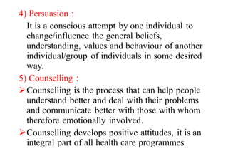 4) Persuasion :
It is a conscious attempt by one individual to
change/influence the general beliefs,
understanding, values and behaviour of another
individual/group of individuals in some desired
way.
5) Counselling :
ØCounselling is the process that can help people
understand better and deal with their problems
and communicate better with those with whom
therefore emotionally involved.
ØCounselling develops positive attitudes, it is an
integral part of all health care programmes.
 