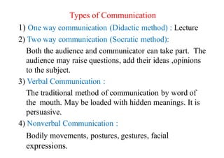 Types of Communication
1) One way communication (Didactic method) : Lecture
2) Two way communication (Socratic method):
Both the audience and communicator can take part. The
audience may raise questions, add their ideas ,opinions
to the subject.
3) Verbal Communication :
The traditional method of communication by word of
the mouth. May be loaded with hidden meanings. It is
persuasive.
4) Nonverbal Communication :
Bodily movements, postures, gestures, facial
expressions.
 