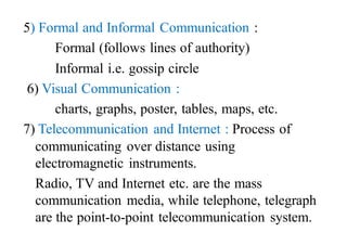 5) Formal and Informal Communication :
Formal (follows lines of authority)
Informal i.e. gossip circle
6) Visual Communication :
charts, graphs, poster, tables, maps, etc.
7) Telecommunication and Internet : Process of
communicating over distance using
electromagnetic instruments.
Radio, TV and Internet etc. are the mass
communication media, while telephone, telegraph
are the point-to-point telecommunication system.
 