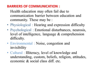 BARRIERS	OF	COMMUNICATION	:
Health education may often fail due to
communication barrier between education and
community. These may be :
• Physiological : Hearing and expression difficulty
• Psychological : Emotional disturbances, neurosis,
level of intelligence, language & comprehension
difficulty.
• Environmental : Noise, congestion and
invisibility
• Cultural : Illiteracy, level of knowledge and
understanding, custom, beliefs, religion, attitudes,
economic & social class diff. etc.
 