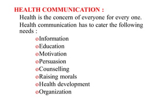 HEALTH COMMUNICATION :
Health is the concern of everyone for every one.
Health communication has to cater the following
needs :
oInformation
oEducation
oMotivation
oPersuasion
oCounselling
oRaising morals
oHealth development
oOrganization
 
