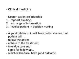 • Clinical medicine
- Doctor-patient relationship
1. rapport building
2. exchange of information
3. involve patient in decision making
- A good relationship will have better chance that
patient will
- follow the advice,
- adhere to the treatment,
- take due care and
- come for follow up…
- which will in turn, have good outcome.
 