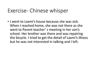 Exercise- Chinese whisper
• I went to Laxmi’s house because she was sick.
When I reached home, she was not there as she
went to Parent teacher’ s meeting in her son’s
school. Her brother was there and was repairing
the bicycle. I tried to get the detail of Laxmi’s illness
but he was not interested in talking and I left.
 