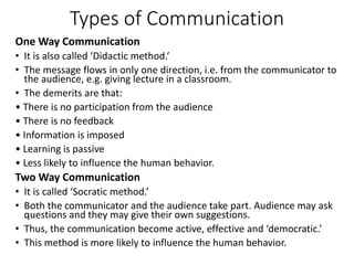 Types of Communication
One Way Communication
• It is also called ‘Didactic method.’
• The message flows in only one direction, i.e. from the communicator to
the audience, e.g. giving lecture in a classroom.
• The demerits are that:
• There is no participation from the audience
• There is no feedback
• Information is imposed
• Learning is passive
• Less likely to influence the human behavior.
Two Way Communication
• It is called ‘Socratic method.’
• Both the communicator and the audience take part. Audience may ask
questions and they may give their own suggestions.
• Thus, the communication become active, effective and ‘democratic.’
• This method is more likely to influence the human behavior.
 