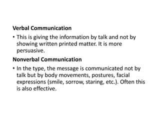 Verbal Communication
• This is giving the information by talk and not by
showing written printed matter. It is more
persuasive.
Nonverbal Communication
• In the type, the message is communicated not by
talk but by body movements, postures, facial
expressions (smile, sorrow, staring, etc.). Often this
is also effective.
 