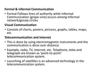 Formal & informal Communication
• Formal Follows lines of authority while Informal
Communication (grape-vine) occurs among Informal
network/gossip circles
Visual Communication
• Consists of charts, posters, pictures, graphs, tables, maps,
etc.
Telecommunication and Internet
• This is done by using electromagnetic instruments and the
communication is done over distance.
• Example, radio, TV, internet, etc. Telephone, telex and
telegraph are known as ‘point-to-point’
telecommunication system.
• Launching of satellites is an advanced technology in the
telecommunication system.
 
