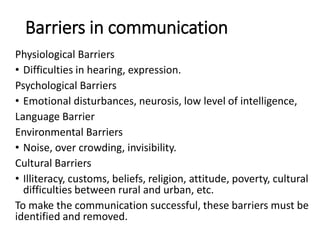 Barriers in communication
Physiological Barriers
• Difficulties in hearing, expression.
Psychological Barriers
• Emotional disturbances, neurosis, low level of intelligence,
Language Barrier
Environmental Barriers
• Noise, over crowding, invisibility.
Cultural Barriers
• Illiteracy, customs, beliefs, religion, attitude, poverty, cultural
difficulties between rural and urban, etc.
To make the communication successful, these barriers must be
identified and removed.
 