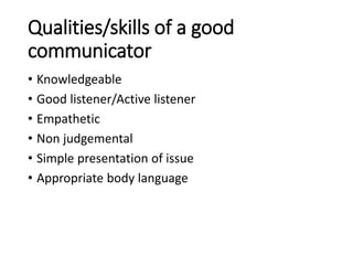 Qualities/skills of a good
communicator
• Knowledgeable
• Good listener/Active listener
• Empathetic
• Non judgemental
• Simple presentation of issue
• Appropriate body language
 