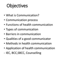 Objectives
• What is Communication?
• Communication process
• Functions of health communication
• Types of communication
• Barriers in communication
• Qualities of a good communicator
• Methods in health communication
• Application of health communication
- IEC, BCC,SBCC, Counselling
 
