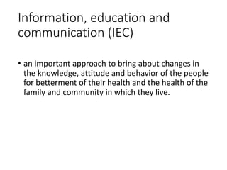 Information, education and
communication (IEC)
• an important approach to bring about changes in
the knowledge, attitude and behavior of the people
for betterment of their health and the health of the
family and community in which they live.
 