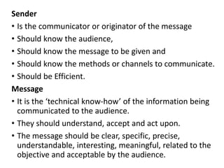 Sender
• Is the communicator or originator of the message
• Should know the audience,
• Should know the message to be given and
• Should know the methods or channels to communicate.
• Should be Efficient.
Message
• It is the ‘technical know-how’ of the information being
communicated to the audience.
• They should understand, accept and act upon.
• The message should be clear, specific, precise,
understandable, interesting, meaningful, related to the
objective and acceptable by the audience.
 