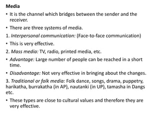 Media
• It is the channel which bridges between the sender and the
receiver.
• There are three systems of media.
1. Interpersonal communication: (Face-to-face communication)
• This is very effective.
2. Mass media: TV, radio, printed media, etc.
• Advantage: Large number of people can be reached in a short
time.
• Disadvantage: Not very effective in bringing about the changes.
3. Traditional or folk media: Folk dance, songs, drama, puppetry,
harikatha, burrakatha (in AP), nautanki (in UP), tamasha in Dangs
etc.
• These types are close to cultural values and therefore they are
very effective.
 
