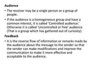 Audience
• The receiver may be a single person or a group of
people.
• If the audience is a homogeneous group and have a
common interest, it is called ‘Controlled audience.’
Otherwise it is called ‘Uncontrolled or free’ audience
(That is a group which has gathered out of curiosity).
Feedback
• It is the reverse flow of information or remarks made by
the audience about the message to the sender so that
the sender can make modifications and improve the
communication to make it more effective and
acceptable to the audience.
 