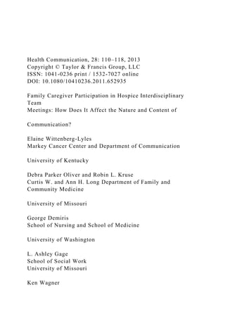 Health Communication, 28: 110–118, 2013
Copyright © Taylor & Francis Group, LLC
ISSN: 1041-0236 print / 1532-7027 online
DOI: 10.1080/10410236.2011.652935
Family Caregiver Participation in Hospice Interdisciplinary
Team
Meetings: How Does It Affect the Nature and Content of
Communication?
Elaine Wittenberg-Lyles
Markey Cancer Center and Department of Communication
University of Kentucky
Debra Parker Oliver and Robin L. Kruse
Curtis W. and Ann H. Long Department of Family and
Community Medicine
University of Missouri
George Demiris
School of Nursing and School of Medicine
University of Washington
L. Ashley Gage
School of Social Work
University of Missouri
Ken Wagner
 