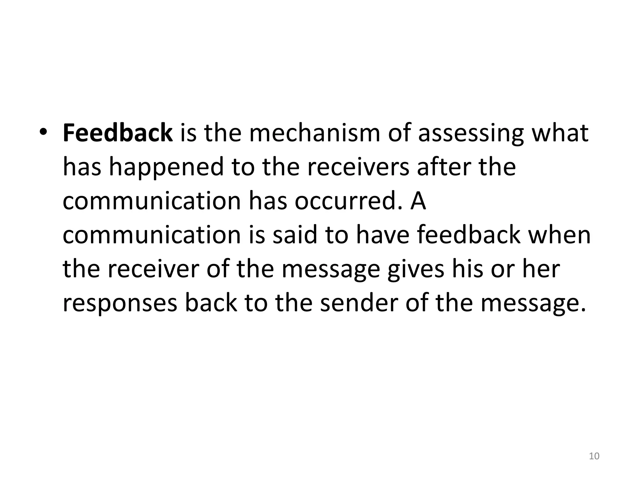 • Feedback is the mechanism of assessing what
has happened to the receivers after the
communication has occurred. A
communication is said to have feedback when
the receiver of the message gives his or her
responses back to the sender of the message.
10
 