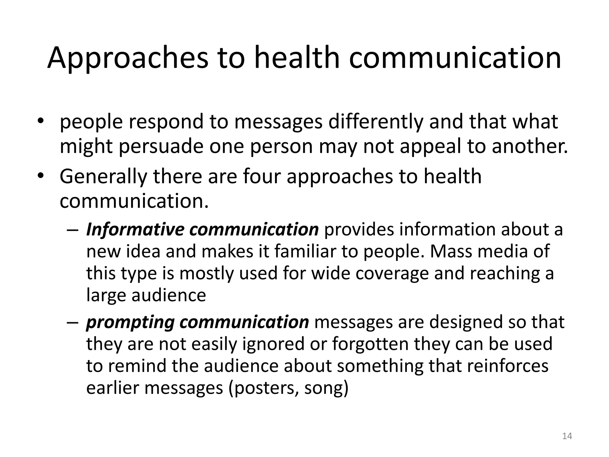 Approaches to health communication
• people respond to messages differently and that what
might persuade one person may not appeal to another.
• Generally there are four approaches to health
communication.
– Informative communication provides information about a
new idea and makes it familiar to people. Mass media of
this type is mostly used for wide coverage and reaching a
large audience
– prompting communication messages are designed so that
they are not easily ignored or forgotten they can be used
to remind the audience about something that reinforces
earlier messages (posters, song)
14
 