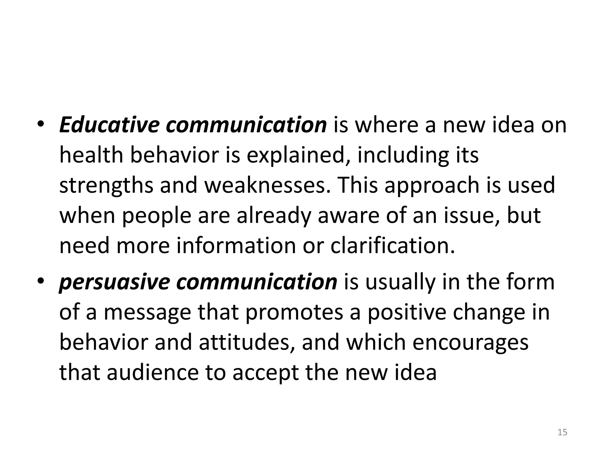 • Educative communication is where a new idea on
health behavior is explained, including its
strengths and weaknesses. This approach is used
when people are already aware of an issue, but
need more information or clarification.
• persuasive communication is usually in the form
of a message that promotes a positive change in
behavior and attitudes, and which encourages
that audience to accept the new idea
15
 