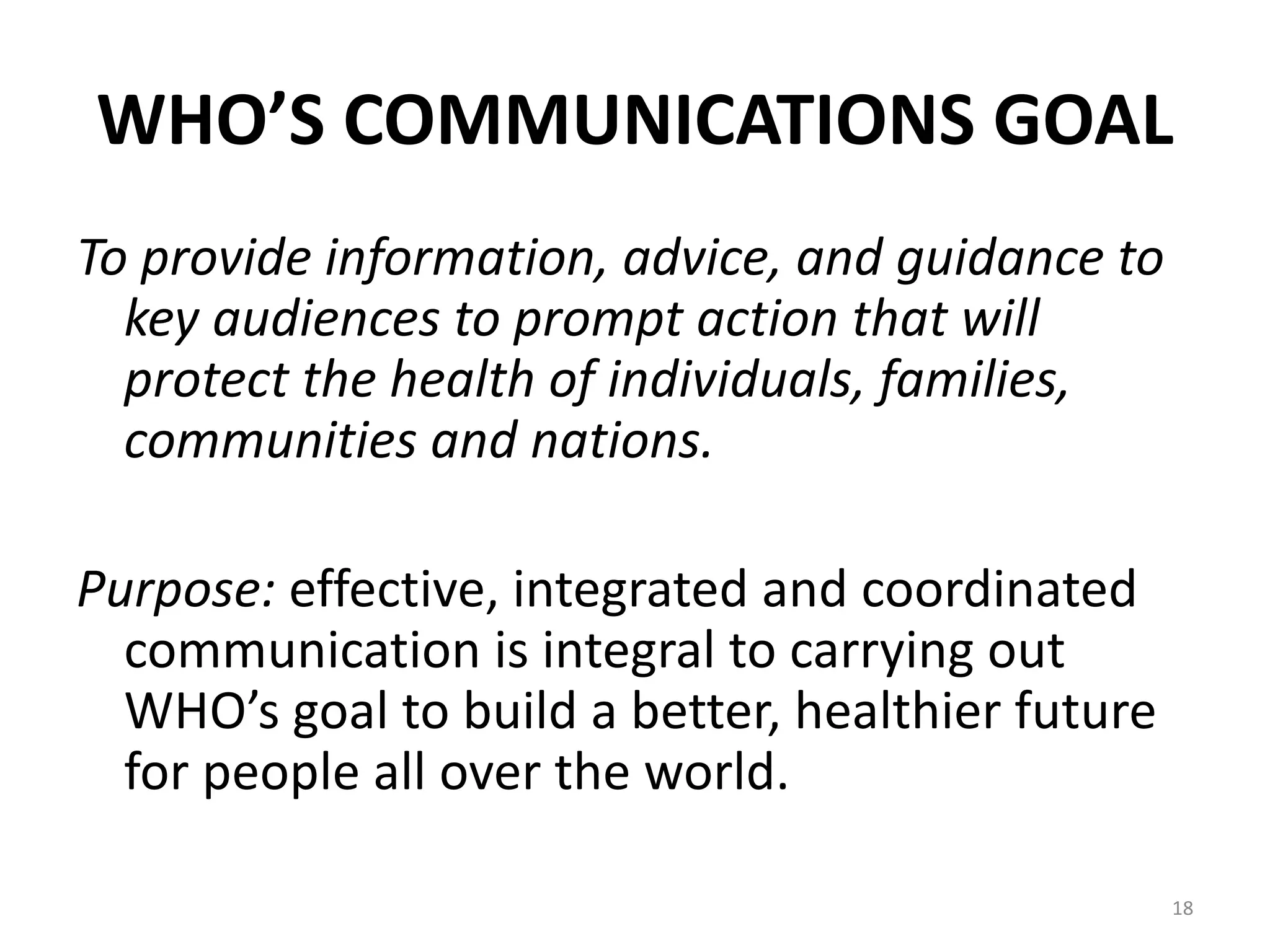 WHO’S COMMUNICATIONS GOAL
To provide information, advice, and guidance to
key audiences to prompt action that will
protect the health of individuals, families,
communities and nations.
Purpose: effective, integrated and coordinated
communication is integral to carrying out
WHO’s goal to build a better, healthier future
for people all over the world.
18
 