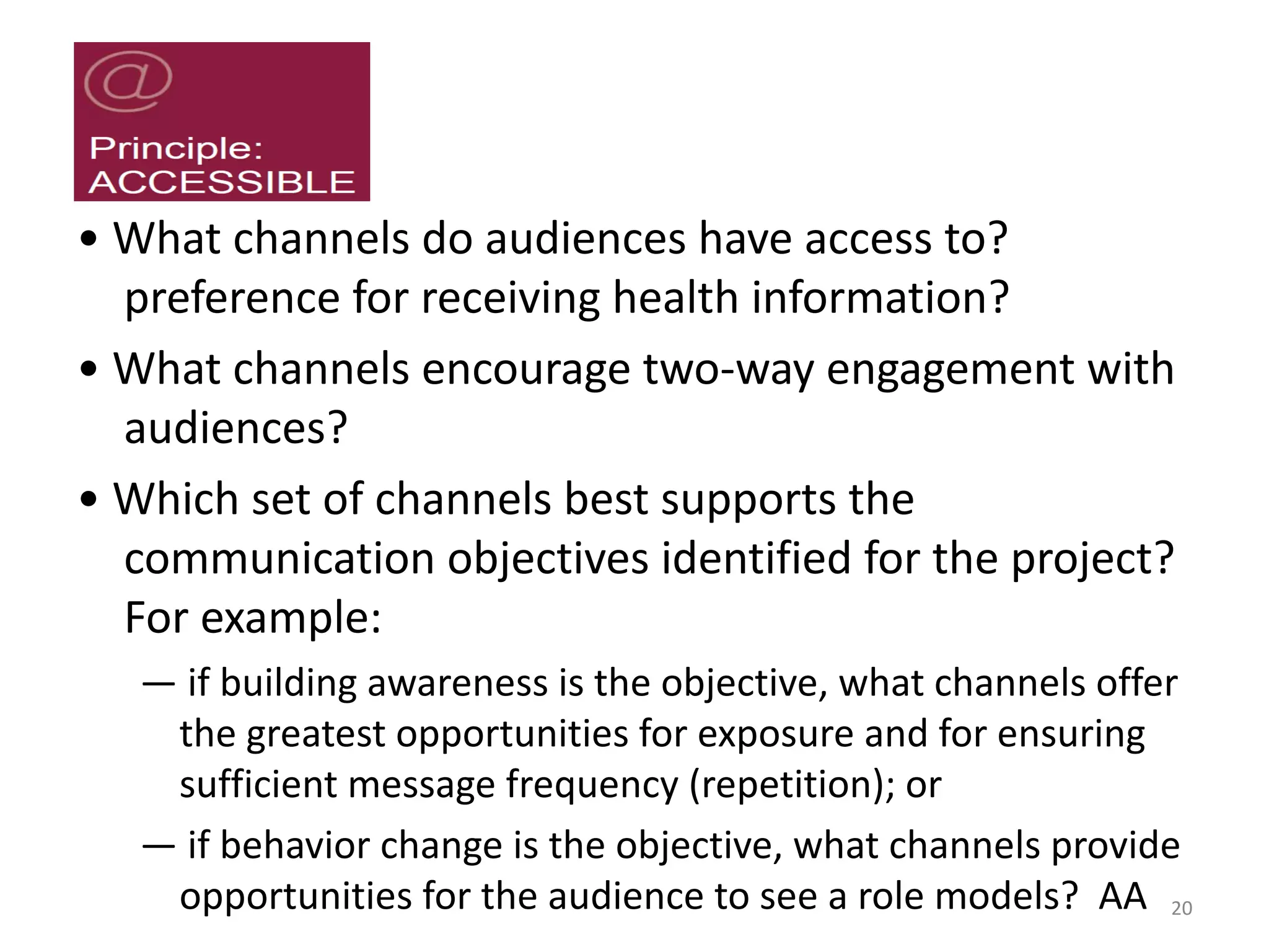 • What channels do audiences have access to?
preference for receiving health information?
• What channels encourage two-way engagement with
audiences?
• Which set of channels best supports the
communication objectives identified for the project?
For example:
— if building awareness is the objective, what channels offer
the greatest opportunities for exposure and for ensuring
sufficient message frequency (repetition); or
— if behavior change is the objective, what channels provide
opportunities for the audience to see a role models? AA 20
 