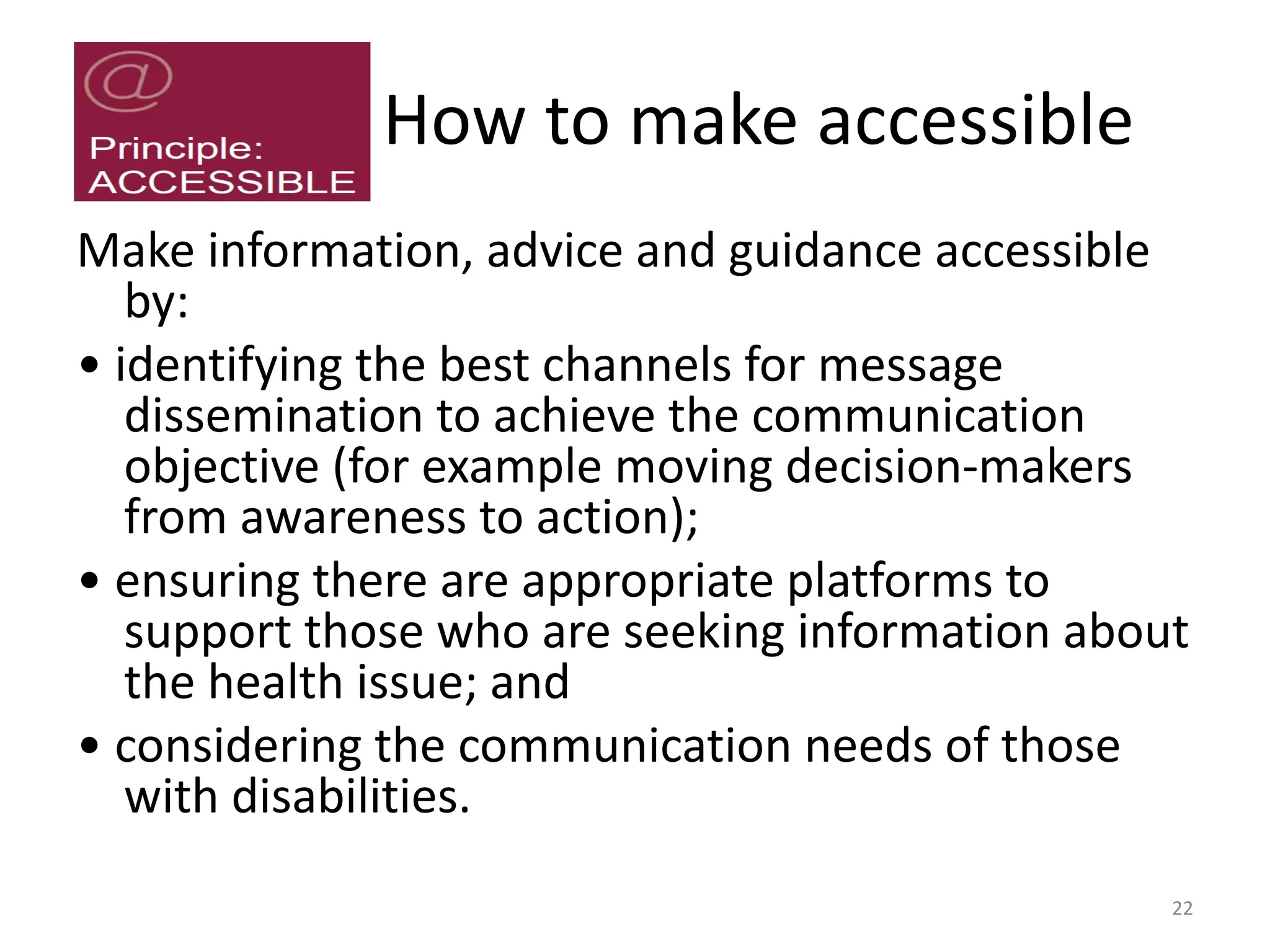 How to make accessible
Make information, advice and guidance accessible
by:
• identifying the best channels for message
dissemination to achieve the communication
objective (for example moving decision-makers
from awareness to action);
• ensuring there are appropriate platforms to
support those who are seeking information about
the health issue; and
• considering the communication needs of those
with disabilities.
22
 