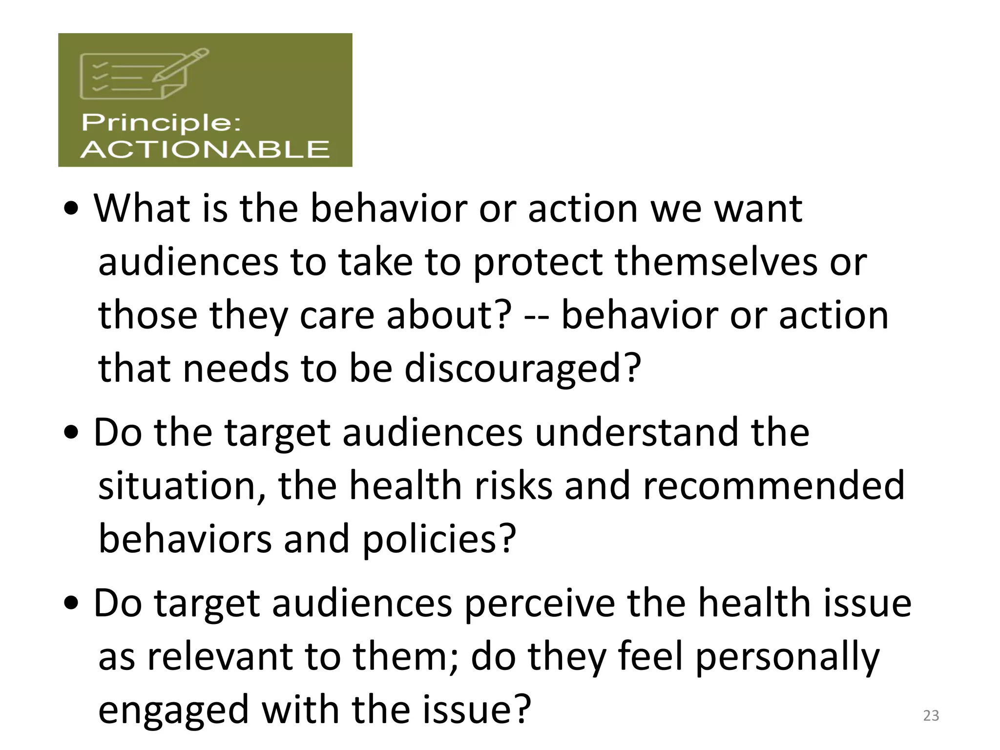 • What is the behavior or action we want
audiences to take to protect themselves or
those they care about? -- behavior or action
that needs to be discouraged?
• Do the target audiences understand the
situation, the health risks and recommended
behaviors and policies?
• Do target audiences perceive the health issue
as relevant to them; do they feel personally
engaged with the issue? 23
 