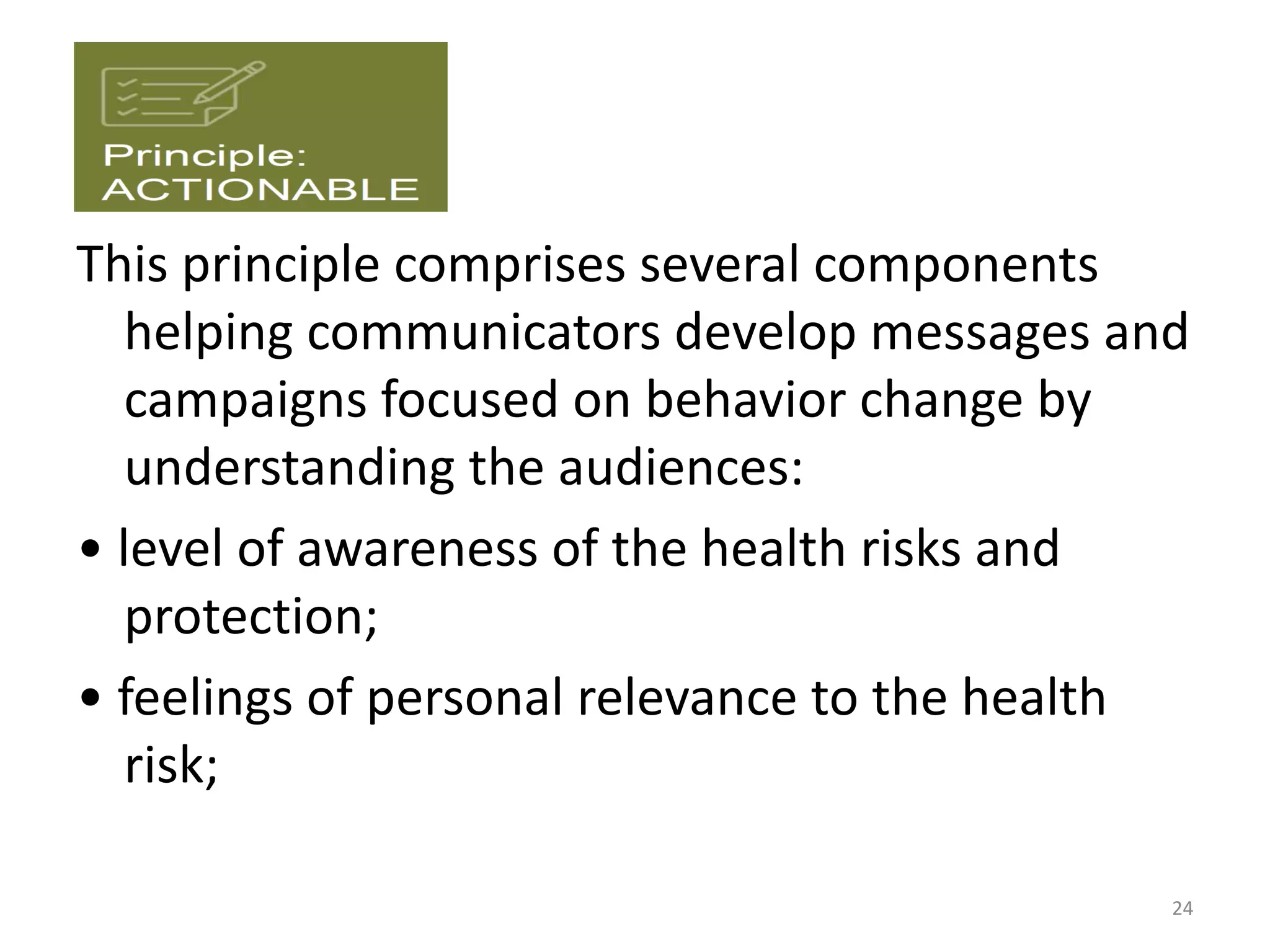 This principle comprises several components
helping communicators develop messages and
campaigns focused on behavior change by
understanding the audiences:
• level of awareness of the health risks and
protection;
• feelings of personal relevance to the health
risk;
24
 