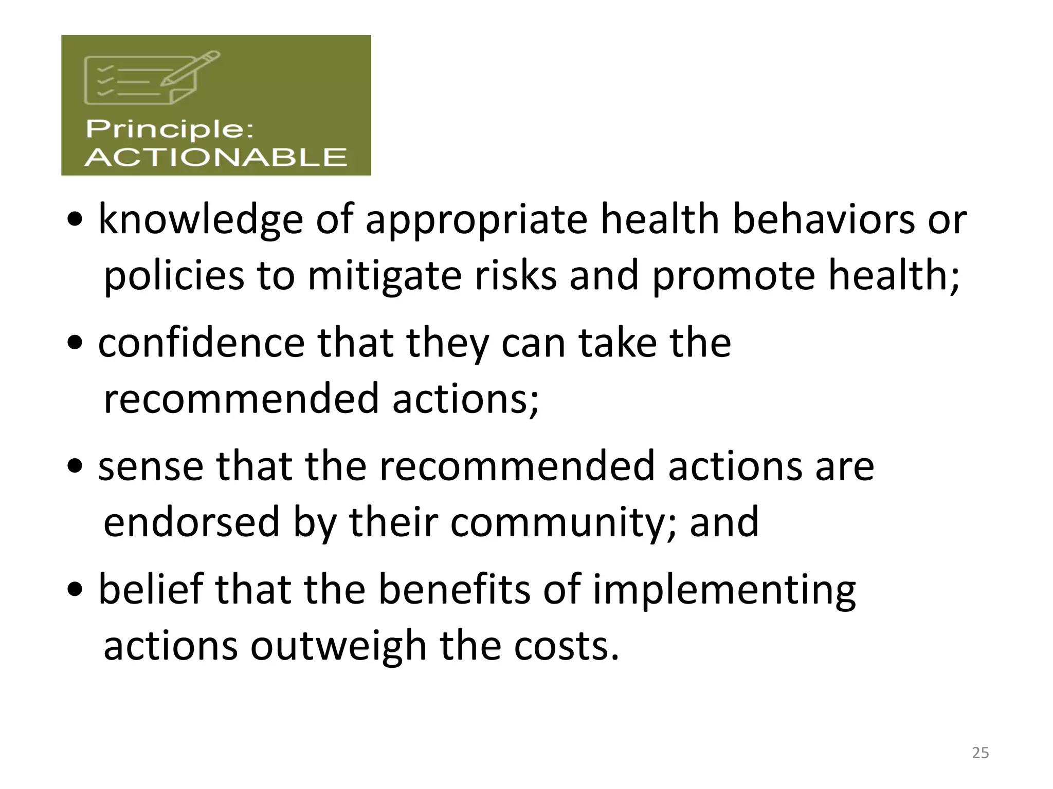 • knowledge of appropriate health behaviors or
policies to mitigate risks and promote health;
• confidence that they can take the
recommended actions;
• sense that the recommended actions are
endorsed by their community; and
• belief that the benefits of implementing
actions outweigh the costs.
25
 