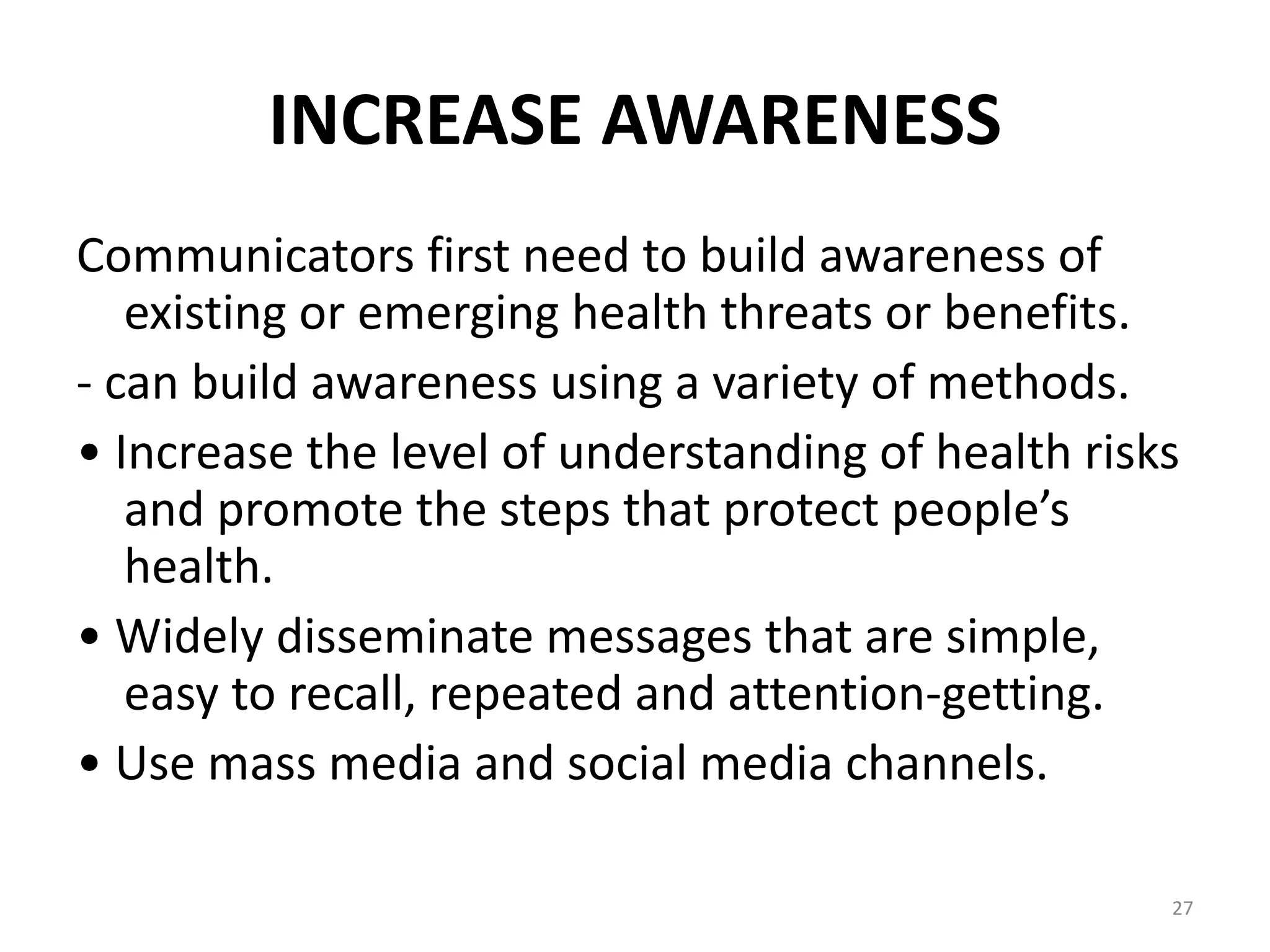 INCREASE AWARENESS
Communicators first need to build awareness of
existing or emerging health threats or benefits.
- can build awareness using a variety of methods.
• Increase the level of understanding of health risks
and promote the steps that protect people’s
health.
• Widely disseminate messages that are simple,
easy to recall, repeated and attention-getting.
• Use mass media and social media channels.
27
 