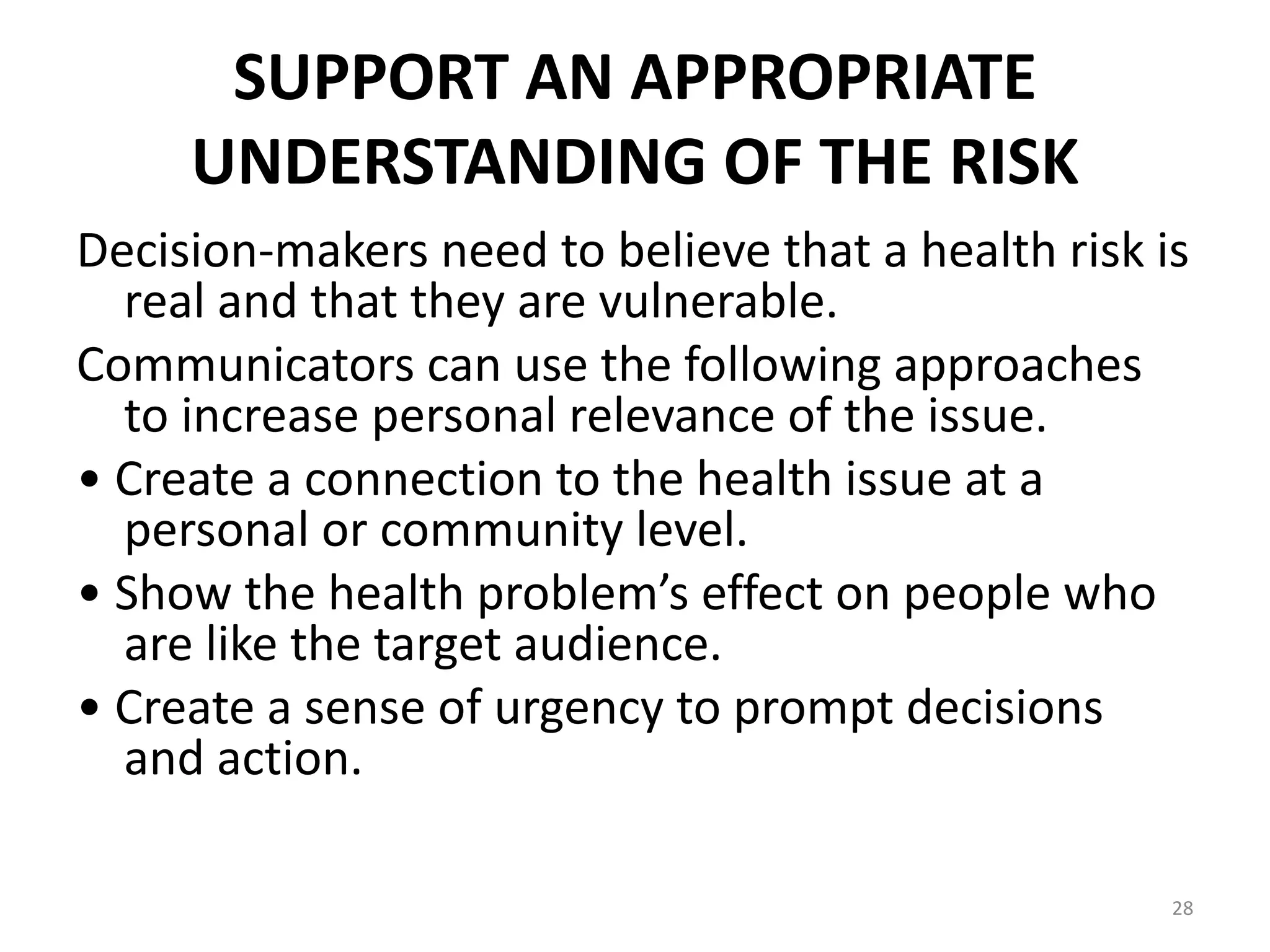 SUPPORT AN APPROPRIATE
UNDERSTANDING OF THE RISK
Decision-makers need to believe that a health risk is
real and that they are vulnerable.
Communicators can use the following approaches
to increase personal relevance of the issue.
• Create a connection to the health issue at a
personal or community level.
• Show the health problem’s effect on people who
are like the target audience.
• Create a sense of urgency to prompt decisions
and action.
28
 