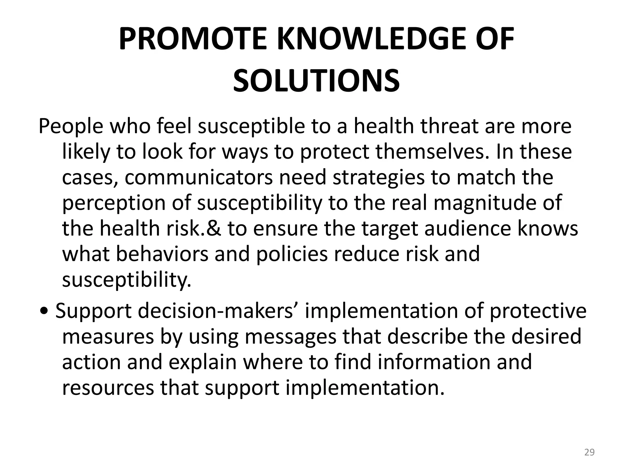 PROMOTE KNOWLEDGE OF
SOLUTIONS
People who feel susceptible to a health threat are more
likely to look for ways to protect themselves. In these
cases, communicators need strategies to match the
perception of susceptibility to the real magnitude of
the health risk.& to ensure the target audience knows
what behaviors and policies reduce risk and
susceptibility.
• Support decision-makers’ implementation of protective
measures by using messages that describe the desired
action and explain where to find information and
resources that support implementation.
29
 