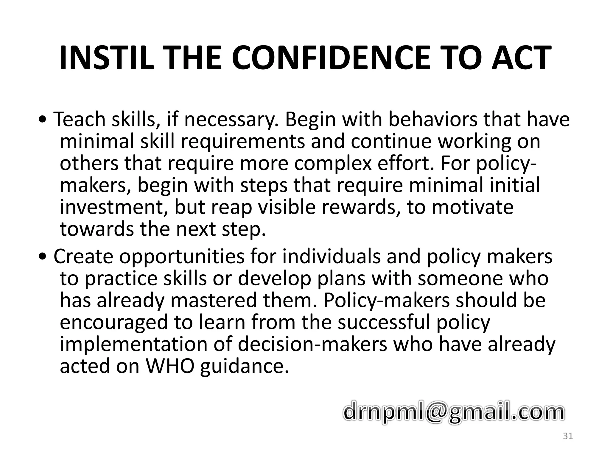INSTIL THE CONFIDENCE TO ACT
• Teach skills, if necessary. Begin with behaviors that have
minimal skill requirements and continue working on
others that require more complex effort. For policy-
makers, begin with steps that require minimal initial
investment, but reap visible rewards, to motivate
towards the next step.
• Create opportunities for individuals and policy makers
to practice skills or develop plans with someone who
has already mastered them. Policy-makers should be
encouraged to learn from the successful policy
implementation of decision-makers who have already
acted on WHO guidance.
31
 