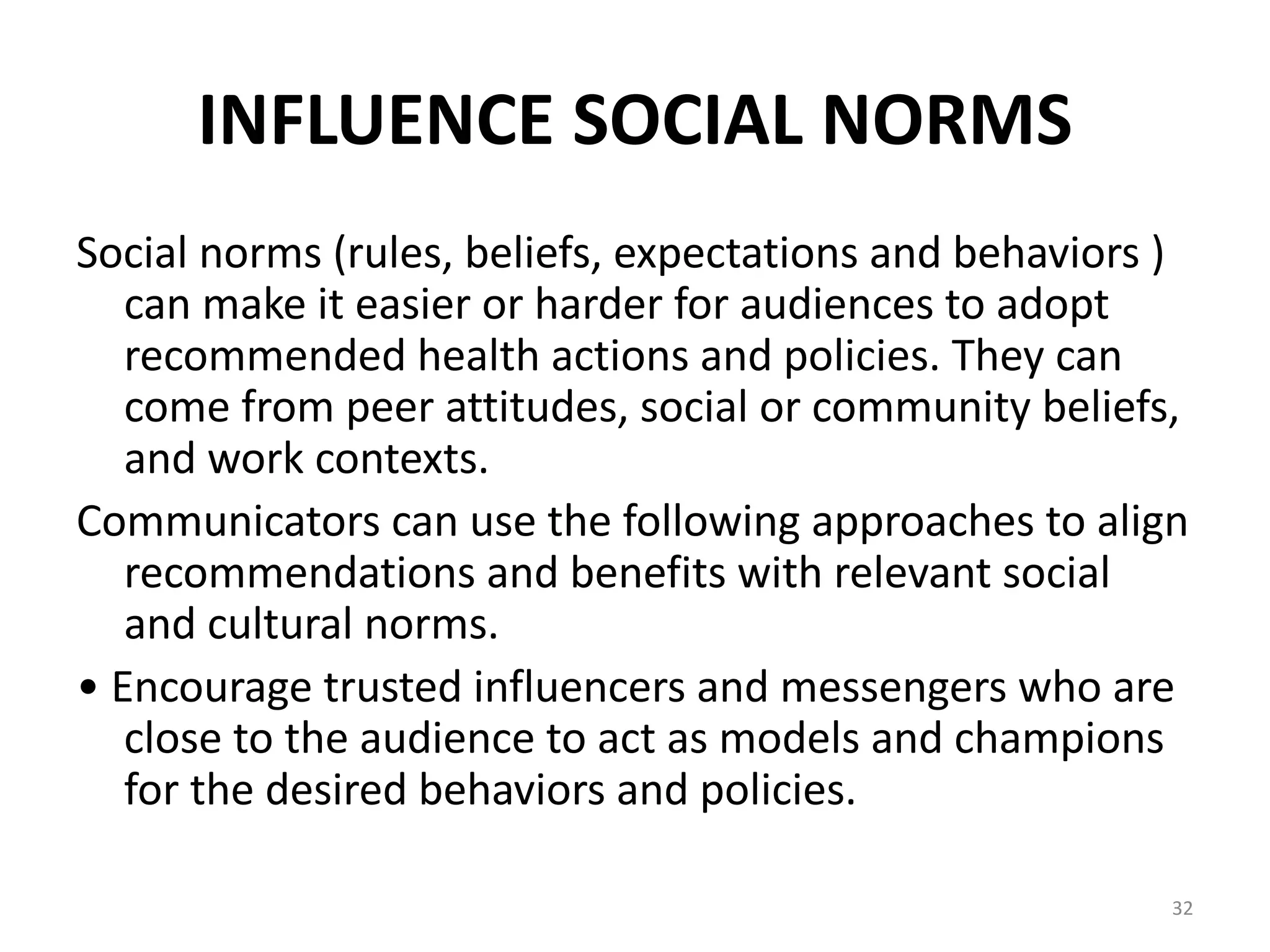 INFLUENCE SOCIAL NORMS
Social norms (rules, beliefs, expectations and behaviors )
can make it easier or harder for audiences to adopt
recommended health actions and policies. They can
come from peer attitudes, social or community beliefs,
and work contexts.
Communicators can use the following approaches to align
recommendations and benefits with relevant social
and cultural norms.
• Encourage trusted influencers and messengers who are
close to the audience to act as models and champions
for the desired behaviors and policies.
32
 