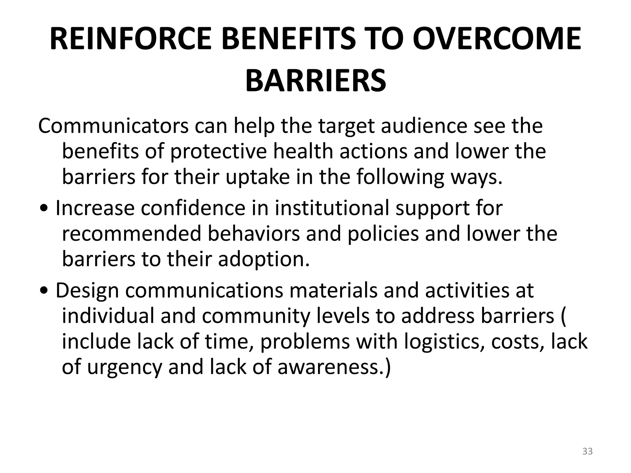 REINFORCE BENEFITS TO OVERCOME
BARRIERS
Communicators can help the target audience see the
benefits of protective health actions and lower the
barriers for their uptake in the following ways.
• Increase confidence in institutional support for
recommended behaviors and policies and lower the
barriers to their adoption.
• Design communications materials and activities at
individual and community levels to address barriers (
include lack of time, problems with logistics, costs, lack
of urgency and lack of awareness.)
33
 