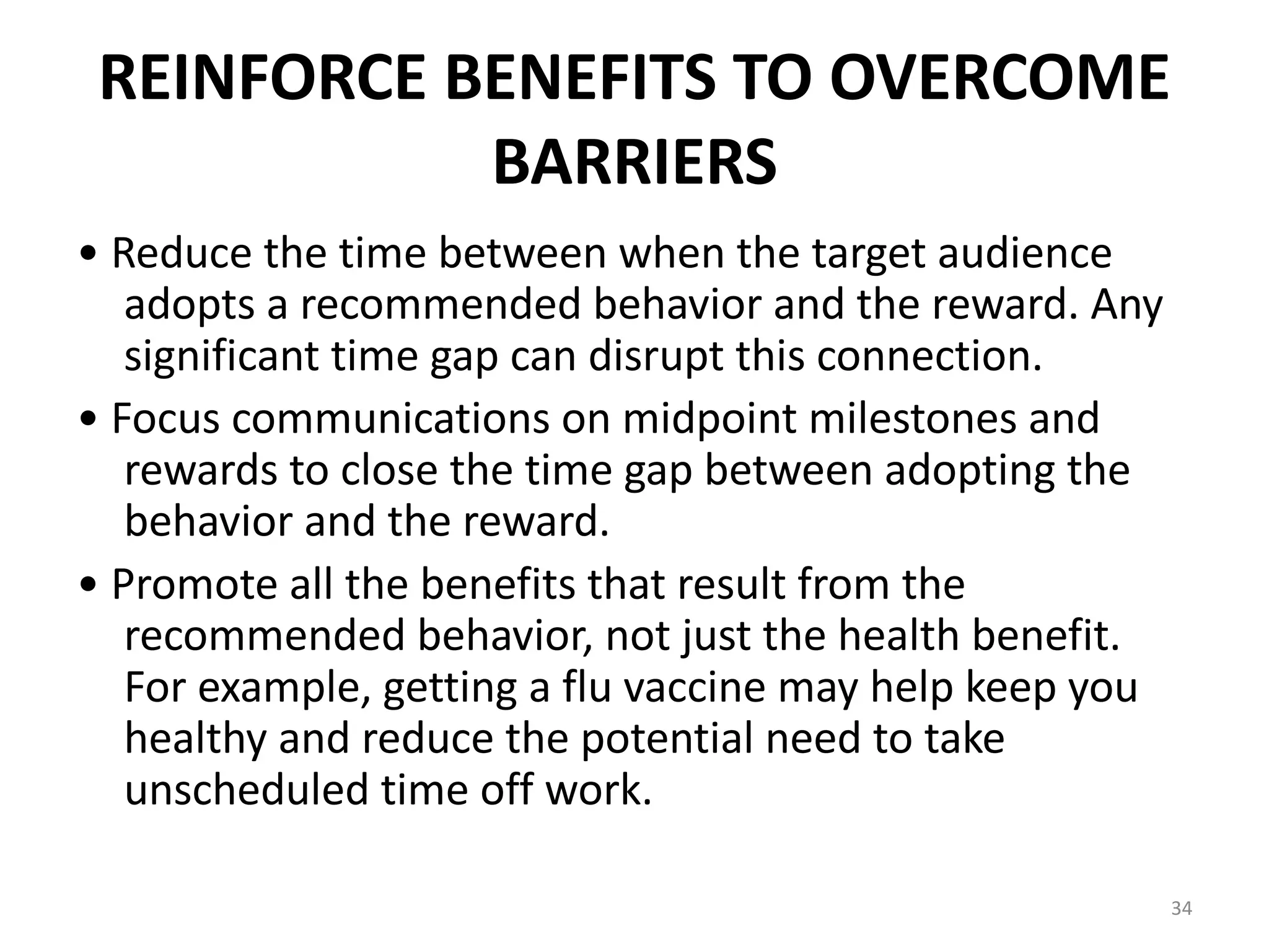 REINFORCE BENEFITS TO OVERCOME
BARRIERS
• Reduce the time between when the target audience
adopts a recommended behavior and the reward. Any
significant time gap can disrupt this connection.
• Focus communications on midpoint milestones and
rewards to close the time gap between adopting the
behavior and the reward.
• Promote all the benefits that result from the
recommended behavior, not just the health benefit.
For example, getting a flu vaccine may help keep you
healthy and reduce the potential need to take
unscheduled time off work.
34
 