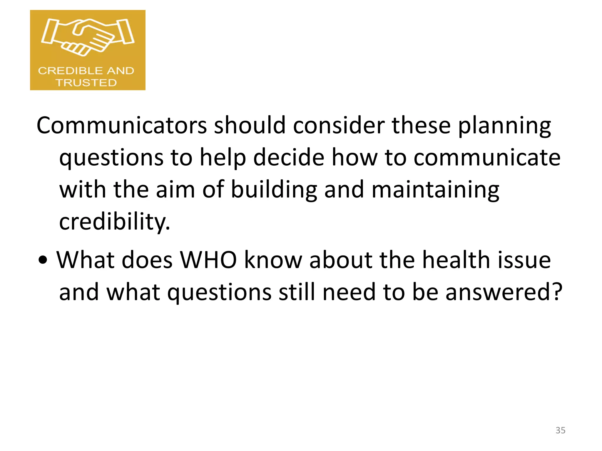 Communicators should consider these planning
questions to help decide how to communicate
with the aim of building and maintaining
credibility.
• What does WHO know about the health issue
and what questions still need to be answered?
35
 