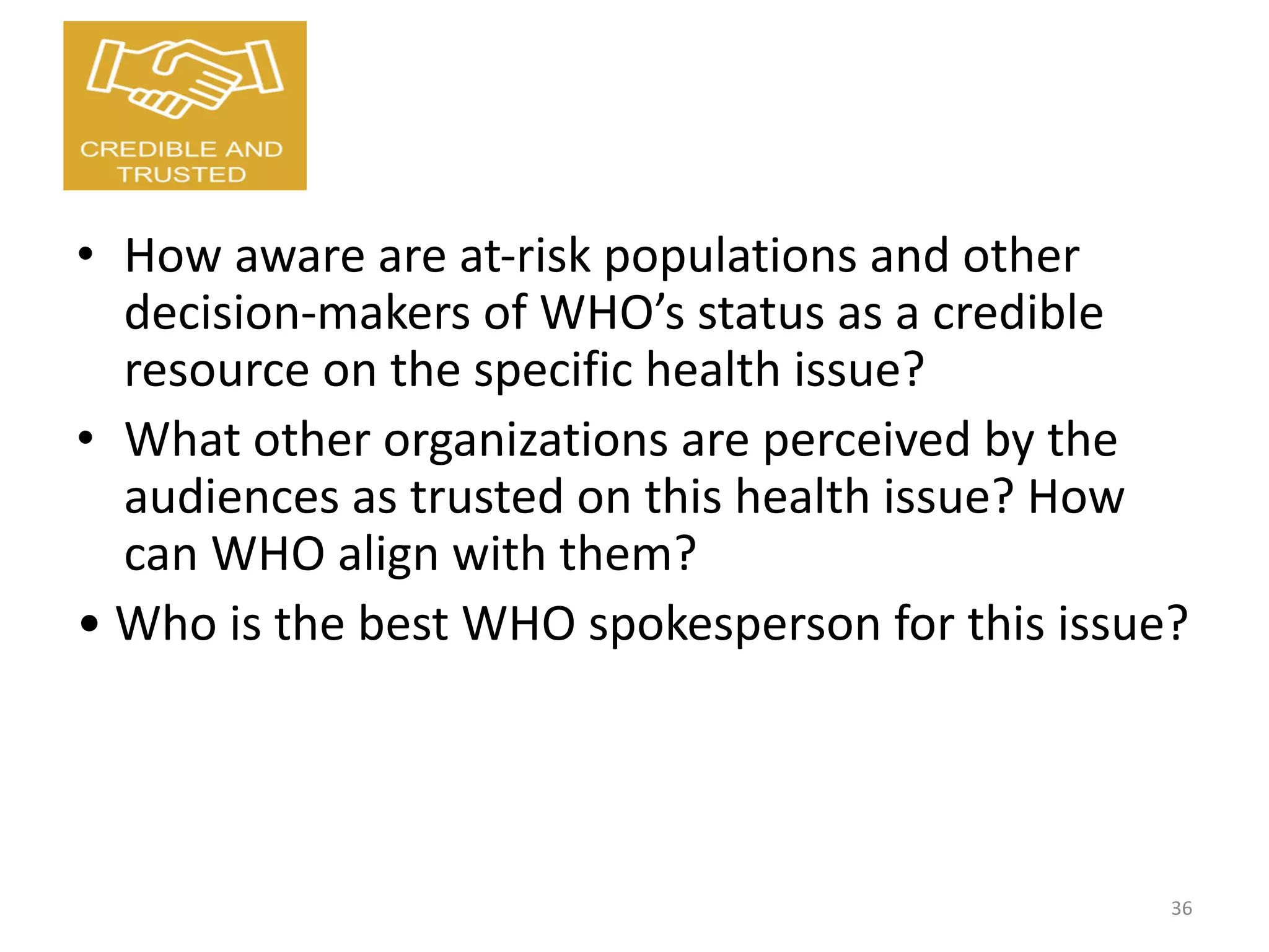 • How aware are at-risk populations and other
decision-makers of WHO’s status as a credible
resource on the specific health issue?
• What other organizations are perceived by the
audiences as trusted on this health issue? How
can WHO align with them?
• Who is the best WHO spokesperson for this issue?
36
 