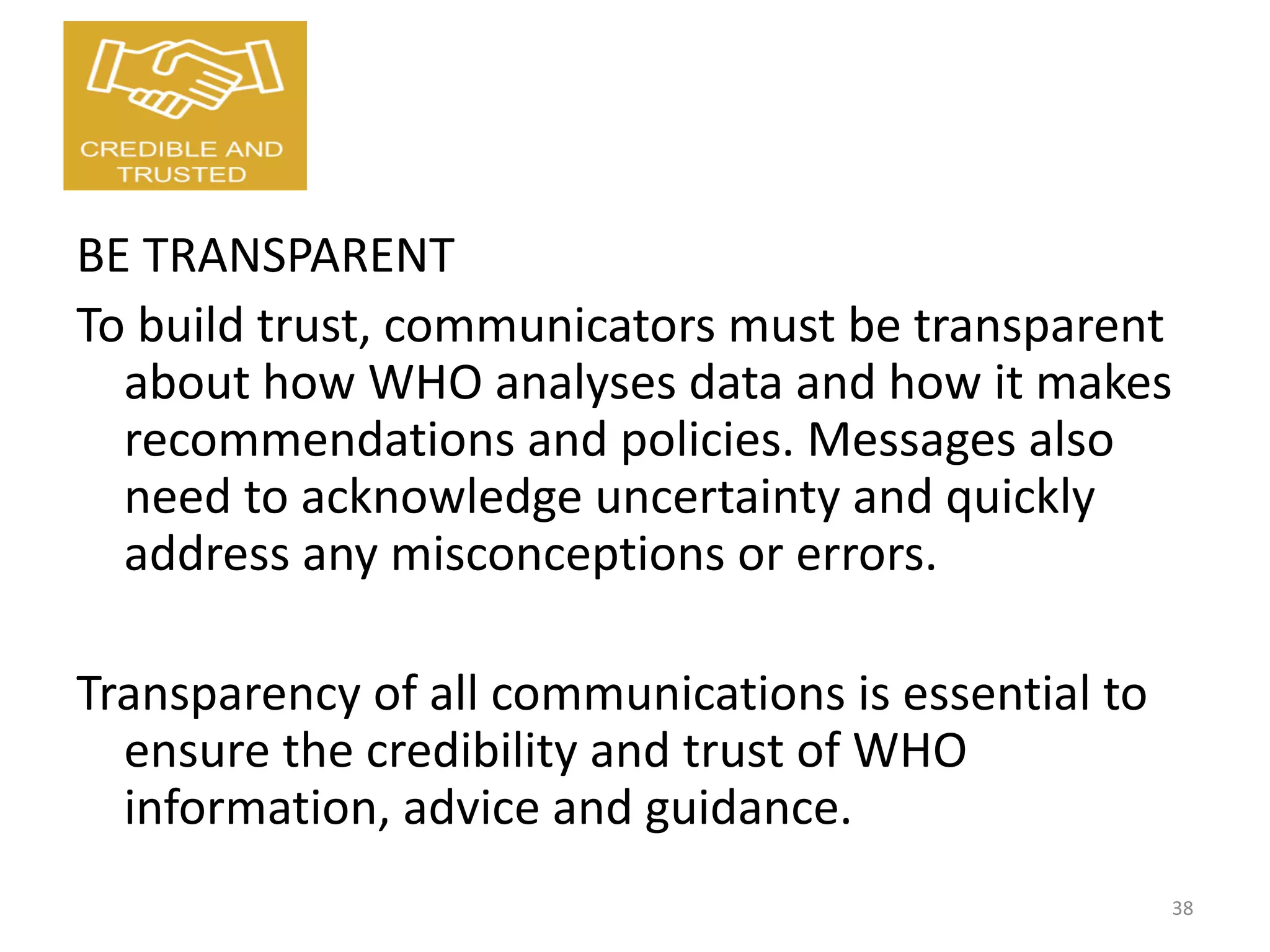 BE TRANSPARENT
To build trust, communicators must be transparent
about how WHO analyses data and how it makes
recommendations and policies. Messages also
need to acknowledge uncertainty and quickly
address any misconceptions or errors.
Transparency of all communications is essential to
ensure the credibility and trust of WHO
information, advice and guidance.
38
 