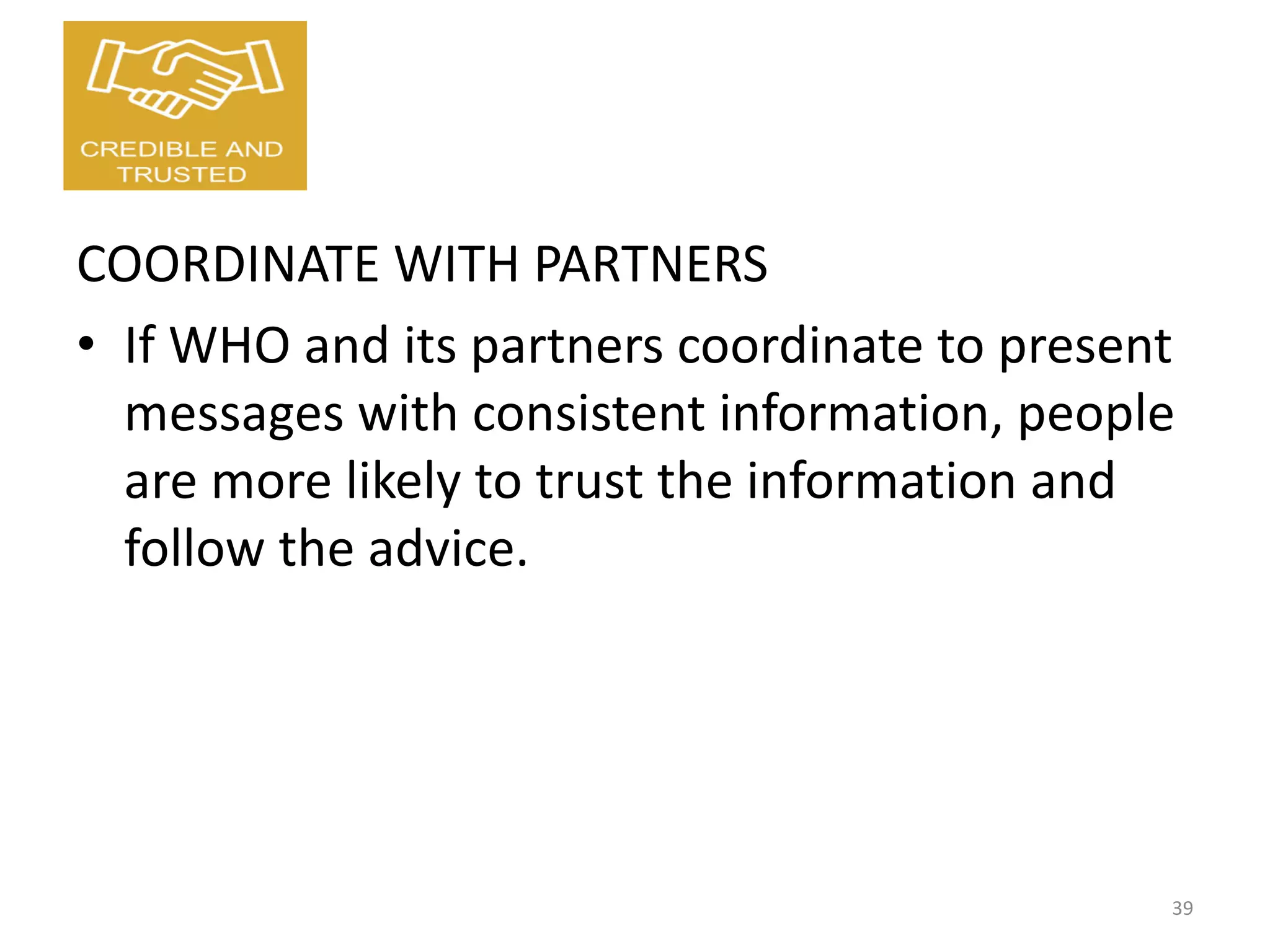 COORDINATE WITH PARTNERS
• If WHO and its partners coordinate to present
messages with consistent information, people
are more likely to trust the information and
follow the advice.
39
 